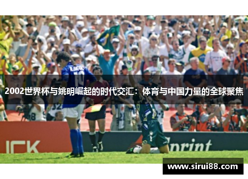2002世界杯与姚明崛起的时代交汇：体育与中国力量的全球聚焦