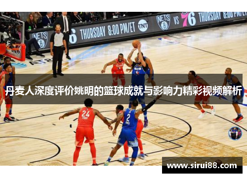 丹麦人深度评价姚明的篮球成就与影响力精彩视频解析
