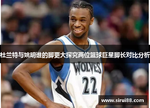 杜兰特与姚明谁的脚更大探究两位篮球巨星脚长对比分析