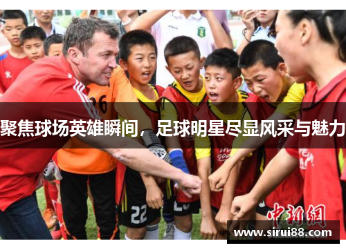 聚焦球场英雄瞬间，足球明星尽显风采与魅力
