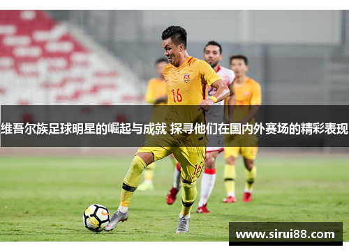 维吾尔族足球明星的崛起与成就 探寻他们在国内外赛场的精彩表现