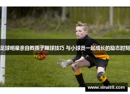 足球明星亲自教孩子踢球技巧 与小球员一起成长的励志时刻