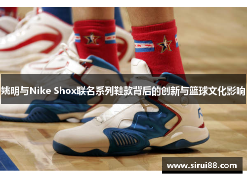 姚明与Nike Shox联名系列鞋款背后的创新与篮球文化影响
