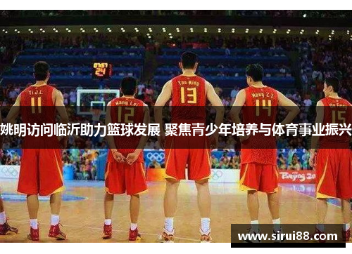 姚明访问临沂助力篮球发展 聚焦青少年培养与体育事业振兴