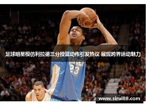 足球明星模仿利拉德三分投篮动作引发热议 展现跨界运动魅力