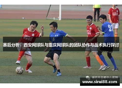 赛后分析：西安网球队与重庆网球队的团队协作与战术执行探讨