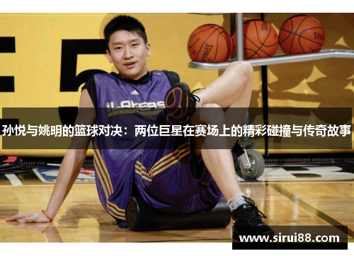 孙悦与姚明的篮球对决：两位巨星在赛场上的精彩碰撞与传奇故事