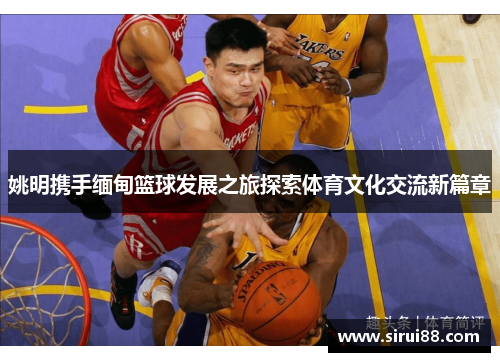 姚明携手缅甸篮球发展之旅探索体育文化交流新篇章