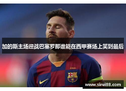 加的斯主场迎战巴塞罗那谁能在西甲赛场上笑到最后